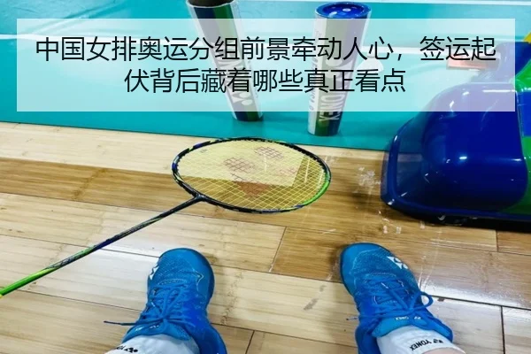 中国女排奥运分组前景牵动人心，签运起伏背后藏着哪些真正看点