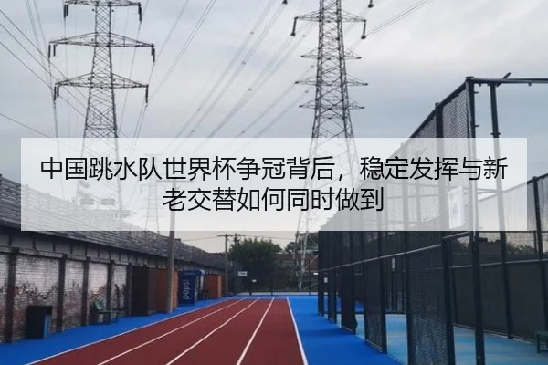 中国跳水队世界杯争冠背后，稳定发挥与新老交替如何同时做到（kaiyun）